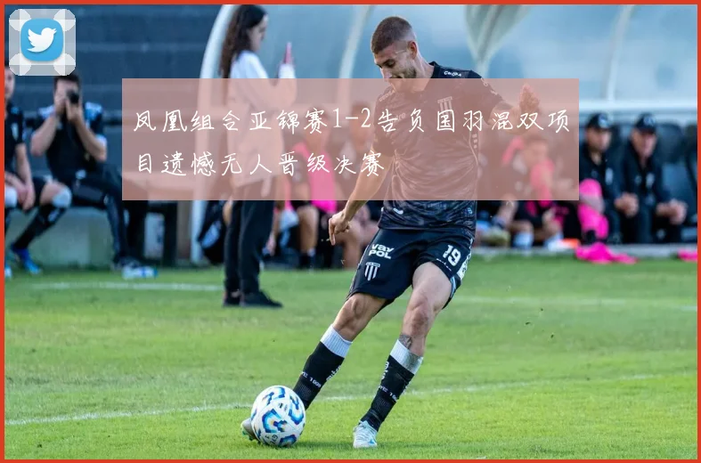 凤凰组合亚锦赛1-2告负国羽混双项目遗憾无人晋级决赛